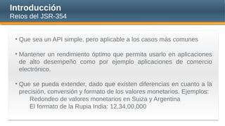 Introducción
Retos del JSR-354
• Que sea un API simple, pero aplicable a los casos más comunes
• Mantener un rendimiento óptimo que permita usarlo en aplicaciones
de alto desempeño como por ejemplo aplicaciones de comercio
electrónico.
• Que se pueda extender, dado que existen diferencias en cuanto a la
precisión, conversión y formato de los valores monetarios. Ejemplos:
Redondeo de valores monetarios en Suiza y Argentina
El formato de la Rupia India: 12,34,00,000
 