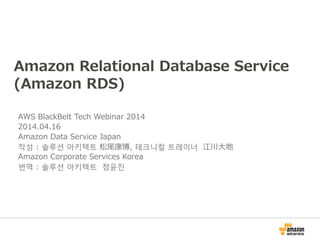 Amazon Relational Database Service
(Amazon RDS)
AWS BlackBelt Tech Webinar 2014
2014.04.16
Amazon Data Service Japan
작성 : 솔루션 아키텍트 松尾康博, 테크니컬 트레이너 江川大地
Amazon Corporate Services Korea
번역 : 솔루션 아키텍트 정윤진
 