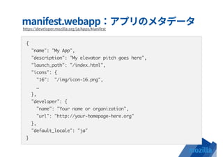 {
"name": "My App",
"description": "My elevator pitch goes here",
"launch_path": "/index.html",
"icons": {
"16": "/img/icon-16.png",
…
},
"developer": {
"name": "Your name or organization",
"url": "http://your-homepage-here.org"
},
"default_locale": "ja"
}