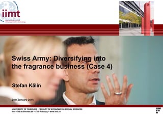 Swiss Army: Diversifying intoSwiss Army: Diversifying into
the fragrance business (Case 4)
Stefan Kälin
25th January 2015
Stefan Kälin
UNIVERSITY OF FRIBOURG - FACULTY OF ECONOMICS & SOCIAL SCIENCES
iimt – Bd de Pérolles 90 – 1700 Fribourg – www.iimt.ch
25th January 2015
 