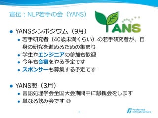 宣伝：NLP若若⼿手の会（YANS）
l  YANSシンポジウム（9⽉月）
l  若若⼿手研究者（40歳未満くらい）の若若⼿手研究者が、⾃自
⾝身の研究を進めるための集まり
l  学⽣生やエンジニアの参加も歓迎
l  今年年も合宿をやる予定です
l  スポンサーも募集する予定です
l  YANS懇（3⽉月）
l  ⾔言語処理理学会全国⼤大会期間中に懇親会をします
l  単なる飲み会です  J
3	
 