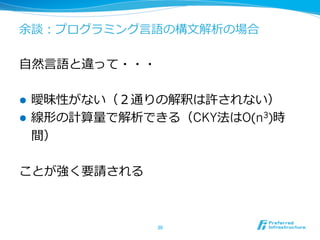 余談：プログラミング⾔言語の構⽂文解析の場合
⾃自然⾔言語と違って・・・
l  曖昧性がない（２通りの解釈は許されない）
l  線形の計算量量で解析できる（CKY法はO(n3)時
間）
ことが強く要請される
30	
 