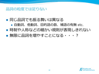 品詞の粒粒度度では⾜足りない
l  同じ品詞でも振る舞いは異異なる
l  ⾃自動詞、他動詞、⽬目的語の数、補語の有無 etc.
l  時制や⼈人称などの細かい規則が表現しきれない
l  無限に品詞を増やすことになる・・・？
41	
 