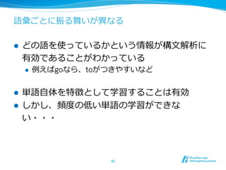 語彙ごとに振る舞いが異異なる
l  どの語を使っているかという情報が構⽂文解析に
有効であることがわかっている
l  例例えばgoなら、toがつきやすいなど
l  単語⾃自体を特徴として学習することは有効
l  しかし、頻度度の低い単語の学習ができな
い・・・
42	
 