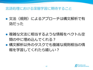 ⾔言語処理理における深層学習に期待すること
l  ⽂文法（規則）によるアプローチは構⽂文解析で有
効だった
l  複雑な⽂文法に相当するような情報をベクトル空
間の中に埋め込んでくれる？
l  構⽂文解析以外のタスクでも複雑な規則相当の情
報を学習してくれたら嬉しい？
47	
 