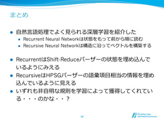 まとめ
l  ⾃自然⾔言語処理理でよく⾒見見られる深層学習を紹介した
l  Recurrent Neural Networkは状態をもって前から順に読む
l  Recursive Neural Networkは構造に沿ってベクトルを構築する
l  RecurrentはShift-Reduceパーザーの状態を埋め込んで
いるようにみえる
l  RecursiveはHPSGパーザーの語彙項⽬目相当の情報を埋め
込んでいるように⾒見見える
l  いずれも⾮非⾃自明な規則を学習によって獲得してくれてい
る・・・のかな・・？
48	
 