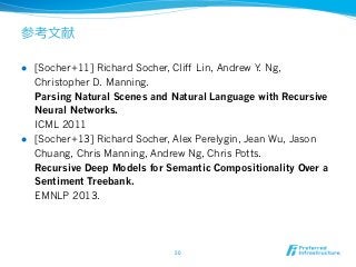 参考⽂文献
l  [Socher+11] Richard Socher, Cliff Lin, Andrew Y. Ng,
Christopher D. Manning.
Parsing Natural Scenes and Natural Language with Recursive
Neural Networks.
ICML 2011
l  [Socher+13] Richard Socher, Alex Perelygin, Jean Wu, Jason
Chuang, Chris Manning, Andrew Ng, Chris Potts.
Recursive Deep Models for Semantic Compositionality Over a
Sentiment Treebank.
EMNLP 2013.
50	
 