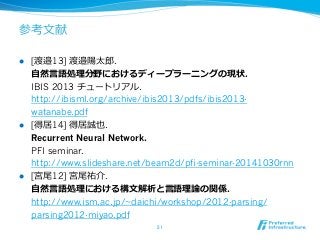 参考⽂文献
l  [渡邉13] 渡邉陽太郎郎.
⾃自然⾔言語処理理分野におけるディープラーニングの現状.
IBIS 2013 チュートリアル.
http://ibisml.org/archive/ibis2013/pdfs/ibis2013-
watanabe.pdf
l  [得居14] 得居誠也.
Recurrent Neural Network.
PFI seminar.
http://www.slideshare.net/beam2d/pfi-seminar-20141030rnn
l  [宮尾12] 宮尾祐介.
⾃自然⾔言語処理理における構⽂文解析と⾔言語理理論論の関係.
http://www.ism.ac.jp/~daichi/workshop/2012-parsing/
parsing2012-miyao.pdf
51	
 