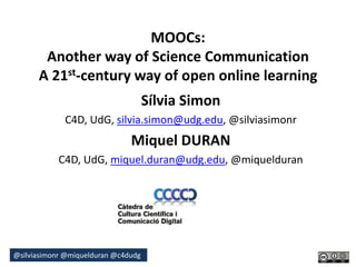 @silviasimonr @miquelduran @c4dudg
MOOCs:
Another way of Science Communication
A 21st-century way of open online learning
Sílvia Simon
C4D, UdG, silvia.simon@udg.edu, @silviasimonr
Miquel DURAN
C4D, UdG, miquel.duran@udg.edu, @miquelduran
 