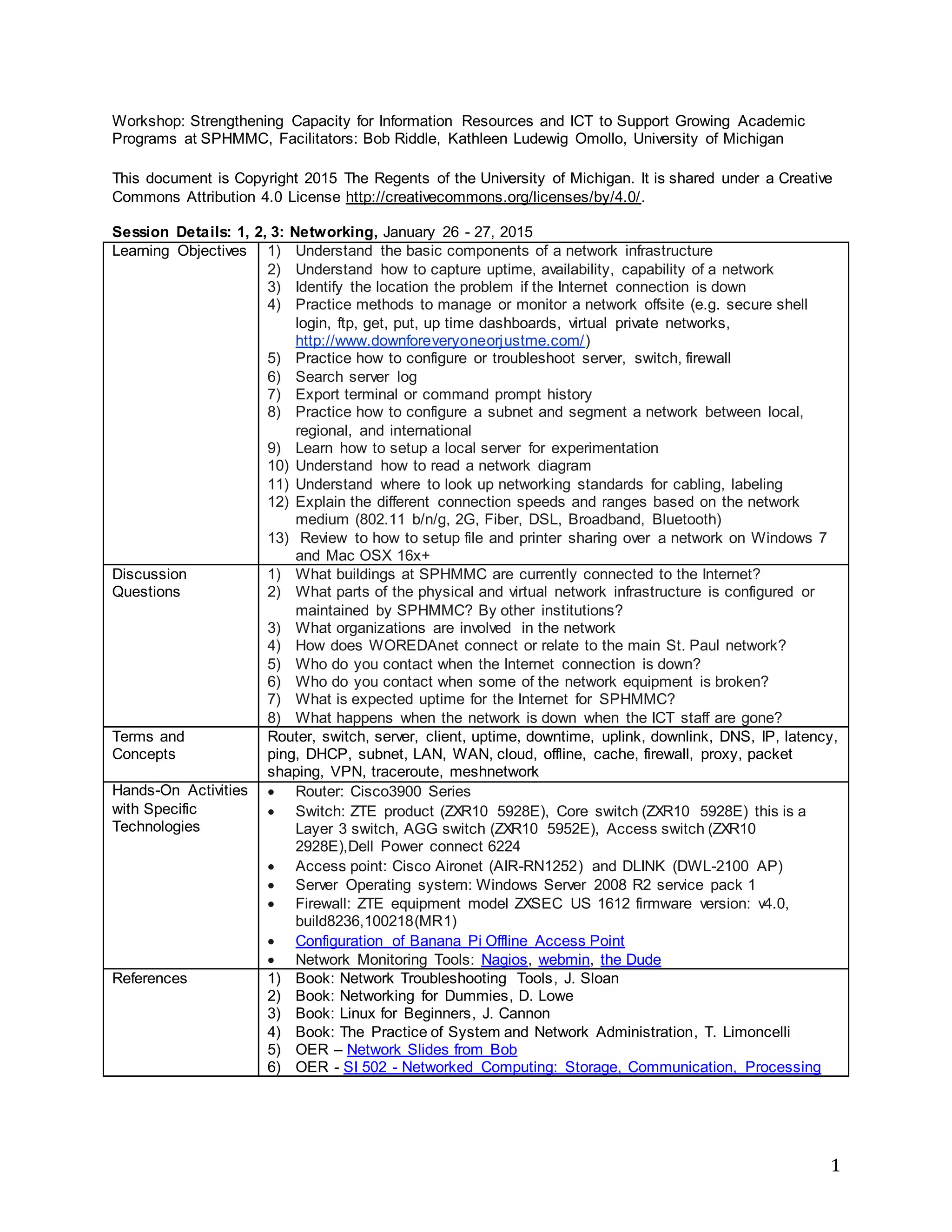 1
Workshop: Strengthening Capacity for Information Resources and ICT to Support Growing Academic
Programs at SPHMMC, Facilitators: Bob Riddle, Kathleen Ludewig Omollo, University of Michigan
This document is Copyright 2015 The Regents of the University of Michigan. It is shared under a Creative
Commons Attribution 4.0 License http://creativecommons.org/licenses/by/4.0/.
Session 1,2,3,4 Network: Session Outline and Notes, January 26-27, 2015
Learning Objectives 1) Understand the basic components of a network infrastructure
2) Understand how to capture uptime, availability, capability of a network
3) Identify the location the problem if the Internet connection is down
4) Practice methods to manage or monitor a network offsite (e.g. secure shell
login, ftp, get, put, up time dashboards, virtual private networks,
http://www.downforeveryoneorjustme.com/)
5) Practice how to configure or troubleshoot server, switch, firewall
6) Search server log
7) Export terminal or command prompt history
8) Practice how to configure a subnet and segment a network between local,
regional, and international
9) Learn how to setup a local server for experimentation
10) Understand how to read a network diagram
11) Understand where to look up networking standards for cabling, labeling
12) Explain the different connection speeds and ranges based on the network
medium (802.11 b/n/g, 2G, Fiber, DSL, Broadband, Bluetooth)
13) Review to how to setup file and printer sharing over a network on Windows 7
and Mac OSX 16x+
Discussion
Questions
1) What buildings at SPHMMC are currently connected to the Internet?
2) What parts of the physical and virtual network infrastructure is configured or
maintained by SPHMMC? By other institutions?
3) What organizations are involved in the network
4) How does WOREDAnet connect or relate to the main St. Paul network?
5) Who do you contact when the Internet connection is down?
6) Who do you contact when some of the network equipment is broken?
7) What is expected uptime for the Internet for SPHMMC?
8) What happens when the network is down when the ICT staff are gone?
Terms and
Concepts
Router, switch, server, client, uptime, downtime, uplink, downlink, DNS, IP, latency,
ping, DHCP, subnet, LAN, WAN, cloud, offline, cache, firewall, proxy, packet
shaping, VPN, traceroute, meshnetwork
Hands-On Activities
with Specific
Technologies
 Router: Cisco3900 Series
 Switch: ZTE product (ZXR10 5928E), Core switch (ZXR10 5928E) this is a
Layer 3 switch, AGG switch (ZXR10 5952E), Access switch (ZXR10
2928E),Dell Power connect 6224
 Access point: Cisco Aironet (AIR-RN1252) and DLINK (DWL-2100 AP)
 Server Operating system: Windows Server 2008 R2 service pack 1
 Firewall: ZTE equipment model ZXSEC US 1612 firmware version: v4.0,
build8236,100218(MR1)
 Configuration of Banana Pi Offline Access Point
 Network Monitoring Tools: Nagios, webmin, WireShark, the Dude
References 1) Book: Network Troubleshooting Tools, J. Sloan
2) Book: Networking for Dummies, D. Lowe
3) Book: Linux for Beginners, J. Cannon
4) Book: The Practice of System and Network Administration, T. Limoncelli
5) OER – Network Slides from Bob
6) OER - SI 502 - Networked Computing: Storage, Communication, Processing
 