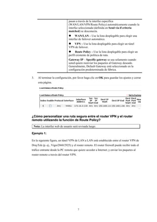 pasan a través de la interfaz específica
(WAN/LAN/VPN/Route Policy) automáticamente cuando la
interfaz seleccionada (definida en Send via if criteria
matched) se desconecta.
 WAN/LAN – Use la lista desplegable para elegir una
interfaz de failover automático.
 VPN – Use la lista desplegable para elegir un túnel
VPN de failover.
 Route Policy – Use la lista desplegable para elegir un
perfil existente de política de ruta.
Gateway IP – Specific gateway se usa solamente cuando
usted quiere reenviar los paquetes al Gateway deseado.
Generalmente, Default Gateway está seleccionado en la
configuración predeterminada de fábrica.
3. Al terminar la configuración, por favor haga clic en OK para guardar los ajustes y cerrar
esta página.
¿¿CCóómmoo ppeerrssoonnaalliizzaarr uunnaa rruuttaa sseegguurraa eennttrree eell rroouutteerr VVPPNN yy eell rroouutteerr
rreemmoottoo uuttiilliizzaannddoo llaa ffuunncciióónn ddee RRoouuttee PPoolliiccyy??
Nota: La interfaz web de usuario será revisada luego.
Ejemplo 1:
En la siguiente figura, un túnel VPN de LAN a LAN está establecido entre el router VPN de
DrayTek (p. ej., Vigor2860/2925) y el router remoto. El router firewall puede recibir todo el
tráfico entrante desde la PC remota que quiere acceder a Internet; y enviar los paquetes al
router remoto a través del router VPN.
7
 
