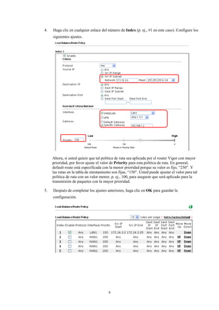 4. Haga clic en cualquier enlace del número de Index (p. ej., #1 en este caso). Configure los
siguientes ajustes.
Ahora, si usted quiere que tal política de ruta sea aplicada por el router Vigor con mayor
prioridad, por favor ajuste el valor de Priority para esta política de ruta. En general,
default route está especificada con la menor prioridad porque su valor es fijo, “250”. Y
las rutas en la tabla de enrutamiento son fijas, “150”. Usted puede ajustar el valor para tal
política de ruta con un valor menor, p. ej., 100, para asegurar que será aplicado para la
transmisión de paquetes con la mayor prioridad.
5. Después de completar los ajustes anteriores, haga clic en OK para guardar la
configuración.
9
 