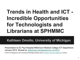 Trends in Health and ICT -
Incredible Opportunities
for Technologists and
Librarians at SPHMMC
Kathleen Omollo, University of Michigan
Presentation to St. Paul Hospital Millennium Medical College ICT Department,
January 2015. Shared at: slideshare.net/tag/sphmmc-ict-2015
© 2015 The Regents of the University of Michigan.Shared under a Creative Commons Attribution License.
1
 