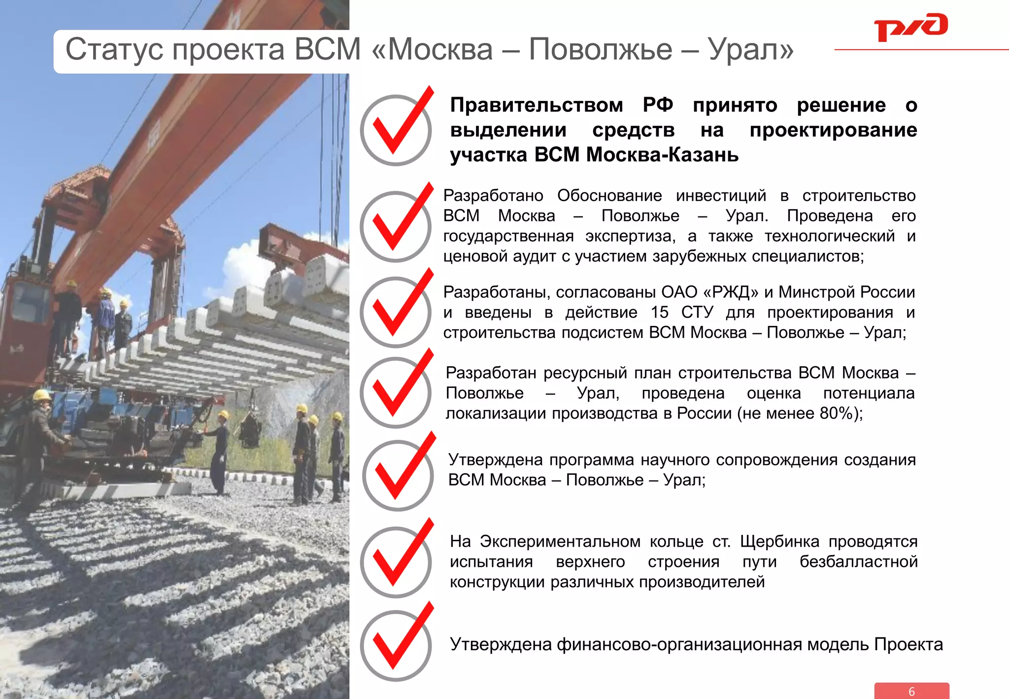 6
Разработано Обоснование инвестиций в строительство
ВСМ Москва – Поволжье – Урал. Проведена его
государственная экспертиза, а также технологический и
ценовой аудит с участием зарубежных специалистов;
Разработаны, согласованы ОАО «РЖД» и Минстрой России
и введены в действие 15 СТУ для проектирования и
строительства подсистем ВСМ Москва – Поволжье – Урал;
Разработан ресурсный план строительства ВСМ Москва –
Поволжье – Урал, проведена оценка потенциала
локализации производства в России (не менее 80%);
Утверждена программа научного сопровождения создания
ВСМ Москва – Поволжье – Урал;
На Экспериментальном кольце ст. Щербинка проводятся
испытания верхнего строения пути безбалластной
конструкции различных производителей
Статус проекта ВСМ «Москва – Поволжье – Урал»
Правительством РФ принято решение о
выделении средств на проектирование
участка ВСМ Москва-Казань
Утверждена финансово-организационная модель Проекта