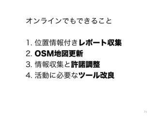 73
オンラインでもできること
!
1. 位置情報付きレポート収集
2. OSM地図更新
3. 情報収集と許諾調整
4. 活動に必要なツール改良
 