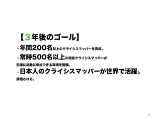 90
【３年後のゴール】
・年間200名以上のクライシスマッパーを育成。
・常時500名以上の現役クライシスマッパーが 
迅速に活動に参加できる環境を整備。
・日本人のクライシスマッパーが世界で活躍し 
評価される。
 