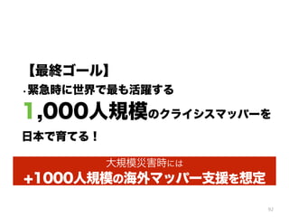 92
【最終ゴール】
・緊急時に世界で最も活躍する
1,000人規模のクライシスマッパーを
日本で育てる！
大規模災害時には
+1000人規模の海外マッパー支援を想定
 