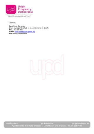 Contacto:
David Pérez Cervantes
Grupo Municipal de UPyD en el Ayuntamiento de Getafe
Tfno.: 912 080 486
E-mail: david.perez@ayto-getafe.org
Web: www.upydgetafe.es
 