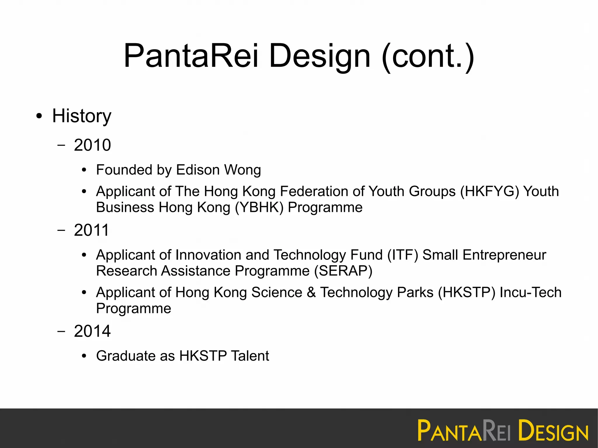 PantaRei Design (cont.)
● History
– 2010
● Founded by Edison Wong
● Applicant of The Hong Kong Federation of Youth Groups (HKFYG) Youth
Business Hong Kong (YBHK) Programme
– 2011
● Applicant of Innovation and Technology Fund (ITF) Small Entrepreneur
Research Assistance Programme (SERAP)
● Applicant of Hong Kong Science & Technology Parks (HKSTP) Incu-Tech
Programme
– 2014
● Graduate as HKSTP Talent
 