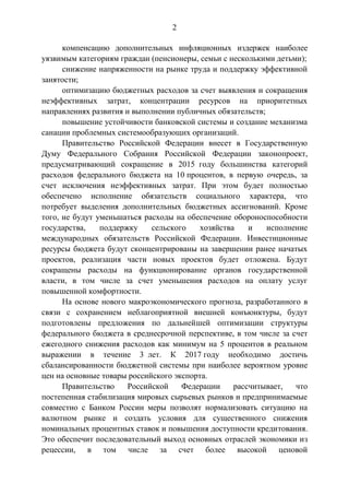 2
компенсацию дополнительных инфляционных издержек наиболее
уязвимым категориям граждан (пенсионеры, семьи с несколькими детьми);
снижение напряженности на рынке труда и поддержку эффективной
занятости;
оптимизацию бюджетных расходов за счет выявления и сокращения
неэффективных затрат, концентрации ресурсов на приоритетных
направлениях развития и выполнении публичных обязательств;
повышение устойчивости банковской системы и создание механизма
санации проблемных системообразующих организаций.
Правительство Российской Федерации внесет в Государственную
Думу Федерального Собрания Российской Федерации законопроект,
предусматривающий сокращение в 2015 году большинства категорий
расходов федерального бюджета на 10 процентов, в первую очередь, за
счет исключения неэффективных затрат. При этом будет полностью
обеспечено исполнение обязательств социального характера, что
потребует выделения дополнительных бюджетных ассигнований. Кроме
того, не будут уменьшаться расходы на обеспечение обороноспособности
государства, поддержку сельского хозяйства и исполнение
международных обязательств Российской Федерации. Инвестиционные
ресурсы бюджета будут сконцентрированы на завершении ранее начатых
проектов, реализация части новых проектов будет отложена. Будут
сокращены расходы на функционирование органов государственной
власти, в том числе за счет уменьшения расходов на оплату услуг
повышенной комфортности.
На основе нового макроэкономического прогноза, разработанного в
связи с сохранением неблагоприятной внешней конъюнктуры, будут
подготовлены предложения по дальнейшей оптимизации структуры
федерального бюджета в среднесрочной перспективе, в том числе за счет
ежегодного снижения расходов как минимум на 5 процентов в реальном
выражении в течение 3 лет. К 2017 году необходимо достичь
сбалансированности бюджетной системы при наиболее вероятном уровне
цен на основные товары российского экспорта.
Правительство Российской Федерации рассчитывает, что
постепенная стабилизация мировых сырьевых рынков и предпринимаемые
совместно с Банком России меры позволят нормализовать ситуацию на
валютном рынке и создать условия для существенного снижения
номинальных процентных ставок и повышения доступности кредитования.
Это обеспечит последовательный выход основных отраслей экономики из
рецессии, в том числе за счет более высокой ценовой
 