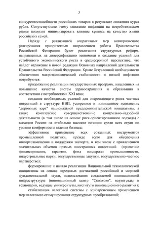 3
конкурентоспособности российских товаров в результате снижения курса
рубля. Сопутствующее этому снижение инфляции на потребительском
рынке позволит минимизировать влияние кризиса на качество жизни
российских семей.
Наряду с реализацией оперативных мер антикризисного
реагирования приоритетным направлением работы Правительства
Российской Федерации будет реализация структурных реформ,
направленных на диверсификацию экономики и создание условий для
устойчивого экономического роста в среднесрочной перспективе, что
найдет отражение в новой редакции Основных направлений деятельности
Правительства Российской Федерации. Кроме безусловной необходимости
обеспечения макроэкономической стабильности и низкой инфляции
потребуются:
продолжение реализации государственных программ, нацеленных на
повышение качества систем здравоохранения и образования в
соответствии с потребностями XXI века;
создание необходимых условий для опережающего роста частных
инвестиций в структуре ВВП, ускоренное и полноценное исполнение
"дорожных карт" национальной предпринимательской инициативы, а
также комплексное совершенствование контрольно-надзорной
деятельности (в том числе на основе риск-ориентированного подхода) с
выходом России на стабильно высокие позиции среди всех стран по
уровню комфортности ведения бизнеса;
эффективное применение всех созданных инструментов
промышленной политики, прежде всего для обеспечения
импортозамещения и поддержки экспорта, в том числе с привлечением
значительных объемов прямых иностранных инвестиций (проектное
финансирование, гарантии, фонд поддержки промышленности,
индустриальные парки, государственные закупки, государственно-частное
партнерство);
формирование и начало реализации Национальной технологической
инициативы на основе передовых достижений российской и мировой
фундаментальной науки, использования создаваемой инновационной
инфраструктуры (инновационный центр "Сколково", наукограды и
технопарки, ведущие университеты, институты инновационного развития);
стабилизация налоговой системы с одновременным применением
мер налогового стимулирования структурных преобразований;
 