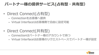 APNパートナーにより拡張されたDirect Connect
• 相互接続ポイントにおける接続装置等の設置場所
– 専⽤線とのパッケージ提供する場合も
• 10Mbps, 100Mbps等1Gbps よりも狭帯域のサービス
• お客様指定の場所から相互接続ポイントまでのアクセス
• 広域WANで複数拠点からAWSへの接続
 