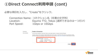 ①Direct Connect利⽤申請
AWSマネージメントコンソールにログインし、”Tokyo”リージョンを選択。
[Services]-[Networking]-[Direct Connect]をクリック。
“Connections”の”Create Connection”をクリック。
 