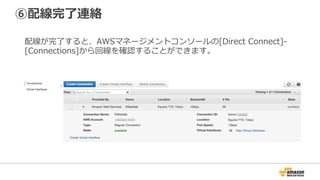 ④物理配線情報(LOA-CFA)送付、
⑤LOA-CFA転送・物理配線依頼
AWS側の物理配線が完了し、72時間以内に相互接続ポイントの物理配線情報:
LOA-CFA(Letter of Authorizationand Connecting Facility Assignment)が
マネージメントコンソールからダウンロード可能になります。
LOA-CFAの情報をパートナー様もしくは相互接続ポイントのデータセンター事業者
へ送付し、構内の物理配線を依頼してください。
注意：配線完了後のメール連絡はありませんので、ご⾃⾝でご確認ください。
72時間以内にLOA-CFAができない場合、AWSサポートまでご連絡ください。
 