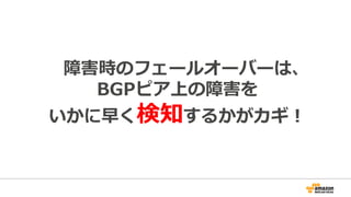 障害時のフェールオーバーに関する注意点
AS1 AS2
スイッチ
スイッチ
リンク断のタイミングで
障害検知！
スイッチの向こうの
リンク断は検知できない
すぐに切り替わる
Hold timerの間
切り替わらない
切断発⽣〜フェールオーバー
までの時間に発⽣した
トラフィックは到達できない。
 