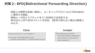 対策1: keepalive/Hold Timerのチューニング
router bgp CUSTOMER_BGP_ASN
neighbor NEIGHBOR_IP_ADDRESS timers 10 30
お客様ルータのKeepaliveとHold Timerを短く設定することで、
フェールオーバーを検知する時間を短縮。
以下の例はKeepaliveを10秒、Hold Timerを30秒に設定。
edit protocols bgp group ebgp
set hold-time 30
Cisco Juniper
デフォルト値
Keepalive 60秒
Hold Timer 180秒
デフォルト値
Keepalive 30秒
Hold Timer 90秒
 