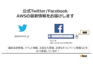 公式Twitter/Facebook
AWSの最新情報をお届けします
@awscloud_jp
検索
最新技術情報、イベント情報、お役立ち情報、お得なキャンペーン情報などを
日々更新しています！
もしくは
http://on.fb.me/1vR8yWm
 