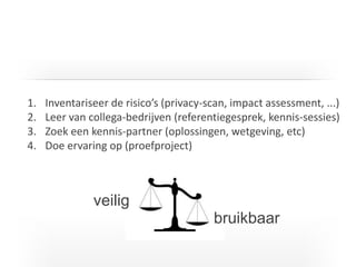 I T C G
1. Inventariseer de risico’s (privacy-scan, impact assessment, ...)
2. Leer van collega-bedrijven (referentiegesprek, kennis-sessies)
3. Zoek een kennis-partner (oplossingen, wetgeving, etc)
4. Doe ervaring op (proefproject)
veilig
bruikbaar
 