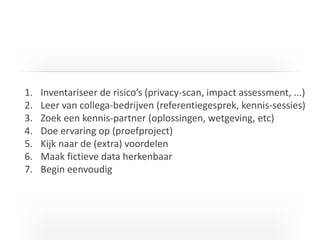 I T C G
1. Inventariseer de risico’s (privacy-scan, impact assessment, ...)
2. Leer van collega-bedrijven (referentiegesprek, kennis-sessies)
3. Zoek een kennis-partner (oplossingen, wetgeving, etc)
4. Doe ervaring op (proefproject)
5. Kijk naar de (extra) voordelen
6. Maak fictieve data herkenbaar
7. Begin eenvoudig
 