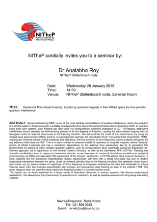 NITheP cordially invites you to a seminar by:
Dr Analabha Roy
NITheP Stellenbosch node
Date: Wednesday 28 January 2015
Time: 14:00
Venue: NITheP Stellenbosch node, Seminar Room
TITLE: Dynamical Many-Body Freezing: Localizing quantum magnets in their Hilbert space by time-periodic
quantum interference
ABSTRACT: Dynamical freezing (DMF) is one of the most startling manifestations of quantum interference, where the evolution
of a simple system is frozen out under a suitably tuned periodic drive due to the coherent destruction of tunneling (CDT). In quantum
many body spin systems, such freezing can also occur via nonequilibrium dynamics analogous to CDT. At freezing, destructive
interference occurs between the time-evolving phases of all the degrees of freedom, causing the renormalized hopping term to
disappear under an external drive tuned to the freezing condition. We demonstrate the onset of this phenomenon by using the
rotated wave approximation (RWA) scheme in a paradigmatic example, the periodically driven Transverse Field Ising Model (TFIM).
At particular nontrivial values of drive amplitude and frequency, the time evolution of local responses can be arrested completely for
any arbitrary initial state via DMF. This is in stark contrast to classical models of hysteresis in Ising-like magnets, where "freezing"
occurs at infinite hysteresis and has a monotonic dependence on the external drive parameters. We try to generalize this
phenomenon by looking at more complex quantum systems, such as nonequilibrium BCS superfluids (using the Bogoliubov de-
Gennes approach out of equilibrium on the Keldysh Green's function), as well as the disordered TFIM (DTFIM). Freezing has
dramatic manifestation even in presence of extensive disorder, as we have seen in numerical simulations, as well as an analytical
understanding via RWA and asymptotic RG expansions of the Floquet Hamiltonian. In DTFIM without drive (quench dynamics), a
local response like the transverse magnetization relaxes exponentially with time with a decay time-scale tau due to random
longitudinal interactions between the spins. Under an external periodic drive at the freezing condition, this relaxation slows down (
tau shoots up) by several orders of magnitude. If drive frequency is increased maintaining the ratio with amplitude to a fixed
freezing value, then tau diverges exponentially with omega, and approaches ideal freezing as seen in the ordered TFIM. This
never happens when we place the drive outside the freezing condition, a counter-intuitive result.
The results can be easily extended for a larger family of disordered fermionic or bosonic systems. We discuss experimental
realizations, the relevance of this phenomenon in quantum error correction, as well as possible extensions to long-range interacting
systems.
Navrae/Enquiries: René Kotzé
Tel: 021 808 2653
Email: renekotze@sun.ac.za
 