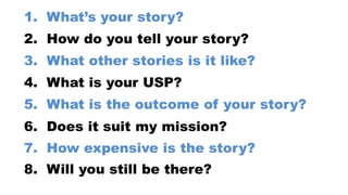 8. Will you still be there?
7. How expensive is the story?
6. Does it suit my mission?
5. What is the outcome of your story?
4. What is your USP?
3. What other stories is it like?
2. How do you tell your story?
1. What’s your story?
 