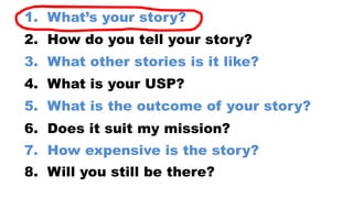 8. Will you still be there?
7. How expensive is the story?
6. Does it suit my mission?
5. What is the outcome of your story?
4. What is your USP?
3. What other stories is it like?
2. How do you tell your story?
1. What’s your story?
 