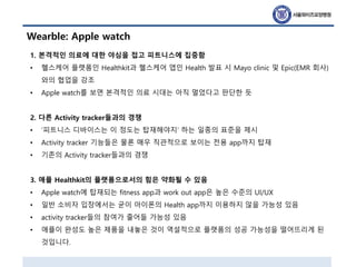 Wearble: Apple watch
1. 본격적인 의료에 대한 야심을 접고 피트니스에 집중함
• 헬스케어 플랫폼인 Healthkit과 헬스케어 앱인 Health 발표 시 Mayo clinic 및 Epic(EMR 회사)
와의 협업을 강조
• Apple watch를 보면 본격적인 의료 시대는 아직 멀었다고 판단한 듯
2. 다른 Activity tracker들과의 경쟁
• ‘피트니스 디바이스는 이 정도는 탑재해야지’ 하는 일종의 표준을 제시
• Activity tracker 기능들은 물론 매우 직관적으로 보이는 전용 app까지 탑재
• 기존의 Activity tracker들과의 경쟁
3. 애플 Healthkit의 플랫폼으로서의 힘은 약화될 수 있음
• Apple watch에 탑재되는 fitness app과 work out app은 높은 수준의 UI/UX
• 일반 소비자 입장에서는 굳이 아이폰의 Health app까지 이용하지 않을 가능성 있음
• activity tracker들의 참여가 줄어들 가능성 있음
• 애플이 완성도 높은 제품을 내놓은 것이 역설적으로 플랫폼의 성공 가능성을 떨어뜨리게 된
것입니다.
 