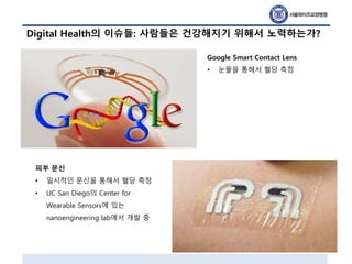 Digital Health의 이슈들: 사람들은 건강해지기 위해서 노력하는가?
Google Smart Contact Lens
• 눈물을 통해서 혈당 측정
피부 문신
• 일시적인 문신을 통해서 혈당 측정
• UC San Diego의 Center for
Wearable Sensors에 있는
nanoengineering lab에서 개발 중
 