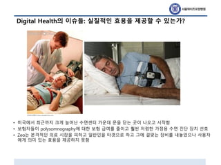 Digital Health의 이슈들: 실질적인 효용을 제공할 수 있는가?
• 미국에서 최근까지 크게 늘어난 수면센터 가운데 문을 닫는 곳이 나오고 시작함
• 보험자들이 polysomnography에 대한 보험 급여를 줄이고 훨씬 저렴한 가정용 수면 진단 장치 선호
• Zeo는 본격적인 의료 시장을 피하고 일반인을 타겟으로 하고 그에 걸맞는 장비를 내놓았으나 사용자
에게 의미 있는 효용을 제공하지 못함
 