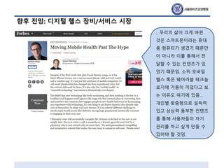 향후 전망: 디지털 헬스 장비/서비스 시장
.. 우리의 삶이 크게 바뀐
것은 스마트폰이라는 휴대
용 컴퓨터가 생겼기 때문만
이 아니라 이를 통해서 전
달할 수 있는 컨텐츠가 있
었기 때문임. 소위 모바일
헬스 혹은 웨어러블 테크놀
로지에 거품이 끼었다고 보
는 이유도 여기에 있음…
개인별 맞춤형으로 설득력
있고 상상력 풍부한 컨텐츠
를 통해 사용자들이 자기
관리를 하고 싶게 만들 수
있어야 할 것임.
 