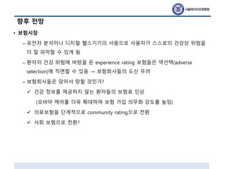 향후 전망
• 보험시장
– 유전자 분석이나 디지털 헬스기기의 사용으로 사용자가 스스로의 건강상 위험을
더 잘 파악할 수 있게 됨
– 환자의 건강 위험에 바탕을 둔 experience rating 보험들은 역선택(adverse
selection)에 직면할 수 있음 → 보험회사들의 도산 우려
– 보험회사들은 앉아서 망할 것인가?
 건강 정보를 제공하지 않는 환자들의 보험료 인상
(오바마 케어를 더욱 확대하여 보험 가입 의무화 강도를 높임)
 의료보험을 단계적으로 community rating으로 전환
 사회 보험으로 전환?
 