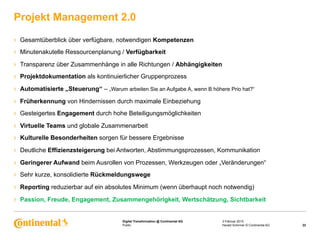Public
Digital Transformation @ Continental AG
›  Gesamtüberblick über verfügbare, notwendigen Kompetenzen
›  Minutenakutelle Ressourcenplanung / Verfügbarkeit
›  Transparenz über Zusammenhänge in alle Richtungen / Abhängigkeiten
›  Projektdokumentation als kontinuierlicher Gruppenprozess
›  Automatisierte „Steuerung“ – „Warum arbeiten Sie an Aufgabe A, wenn B höhere Prio hat?“
›  Früherkennung von Hindernissen durch maximale Einbeziehung
›  Gesteigertes Engagement durch hohe Beteiligungsmöglichkeiten
›  Virtuelle Teams und globale Zusammenarbeit
›  Kulturelle Besonderheiten sorgen für bessere Ergebnisse
›  Deutliche Effizienzsteigerung bei Antworten, Abstimmungsprozessen, Kommunikation
›  Geringerer Aufwand beim Ausrollen von Prozessen, Werkzeugen oder „Veränderungen“
›  Sehr kurze, konsolidierte Rückmeldungswege
›  Reporting reduzierbar auf ein absolutes Minimum (wenn überhaupt noch notwendig)
›  Passion, Freude, Engagement, Zusammengehörigkeit, Wertschätzung, Sichtbarkeit
Projekt Management 2.0
3 Februar 2015
22Harald Schirmer © Continental AG
 