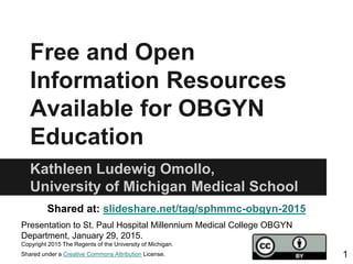 Free and Open
Information Resources
Available for OBGYN
Education
Kathleen Ludewig Omollo,
University of Michigan Medical School
Shared at: slideshare.net/tag/sphmmc-obgyn-2015
Presentation to St. Paul Hospital Millennium Medical College OBGYN
Department, January 29, 2015.
Copyright 2015 The Regents of the University of Michigan.
Shared under a Creative Commons Attribution License. 1
 