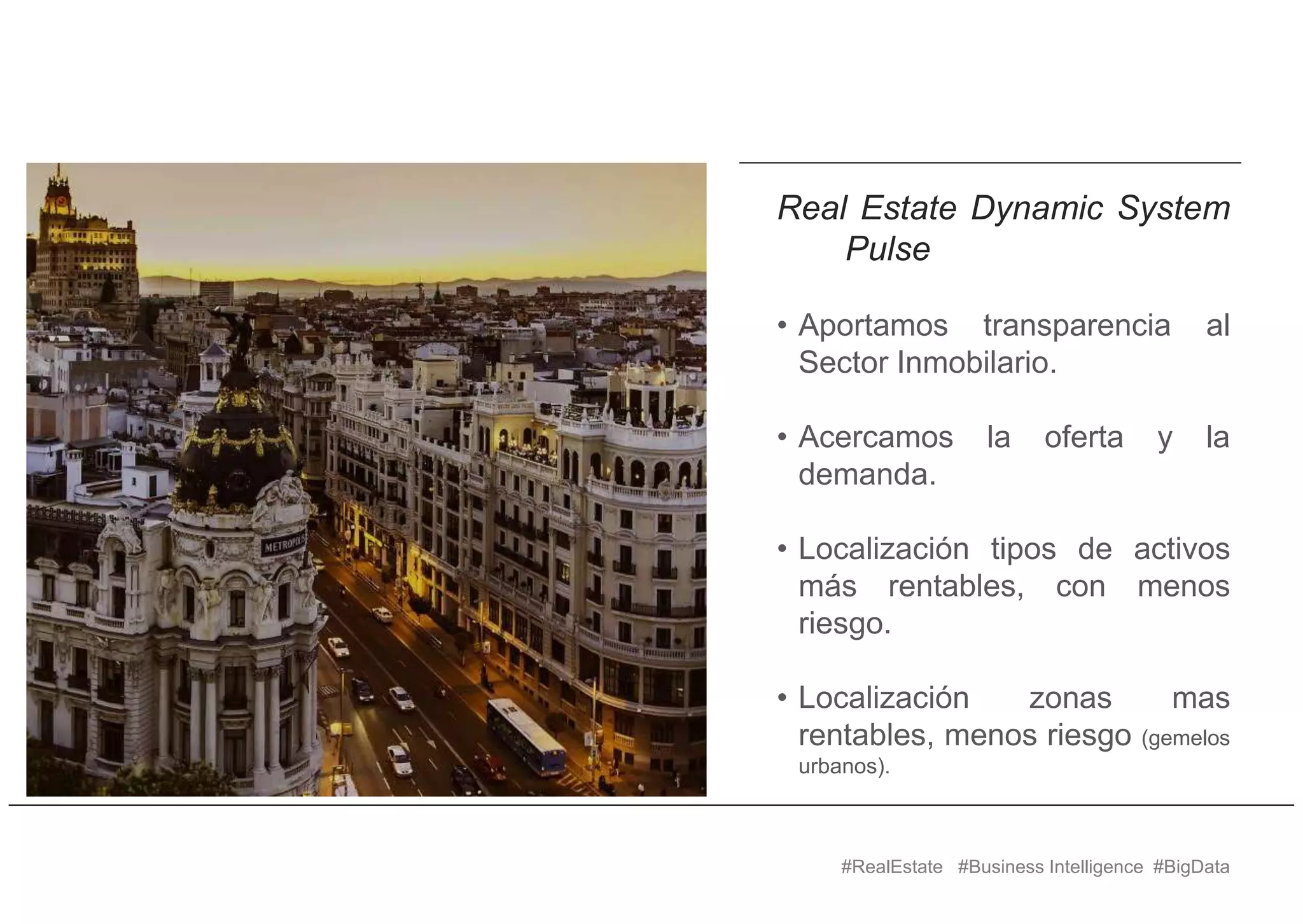 #RealEstate #Business Intelligence #BigData
Real Estate Dynamic System
Pulse
• Aportamos transparencia al
Sector Inmobilario.
• Acercamos la oferta y la
demanda.
• Localización tipos de activos
más rentables, con menos
riesgo.
• Localización zonas mas
rentables, menos riesgo (gemelos
urbanos).
 