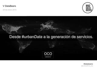 V DataBeers
29 de enero 2015
Desde #urbanData a la generación de servicios.
#databeers
@carlosolmos_arq
OCO
URBANDATA
 