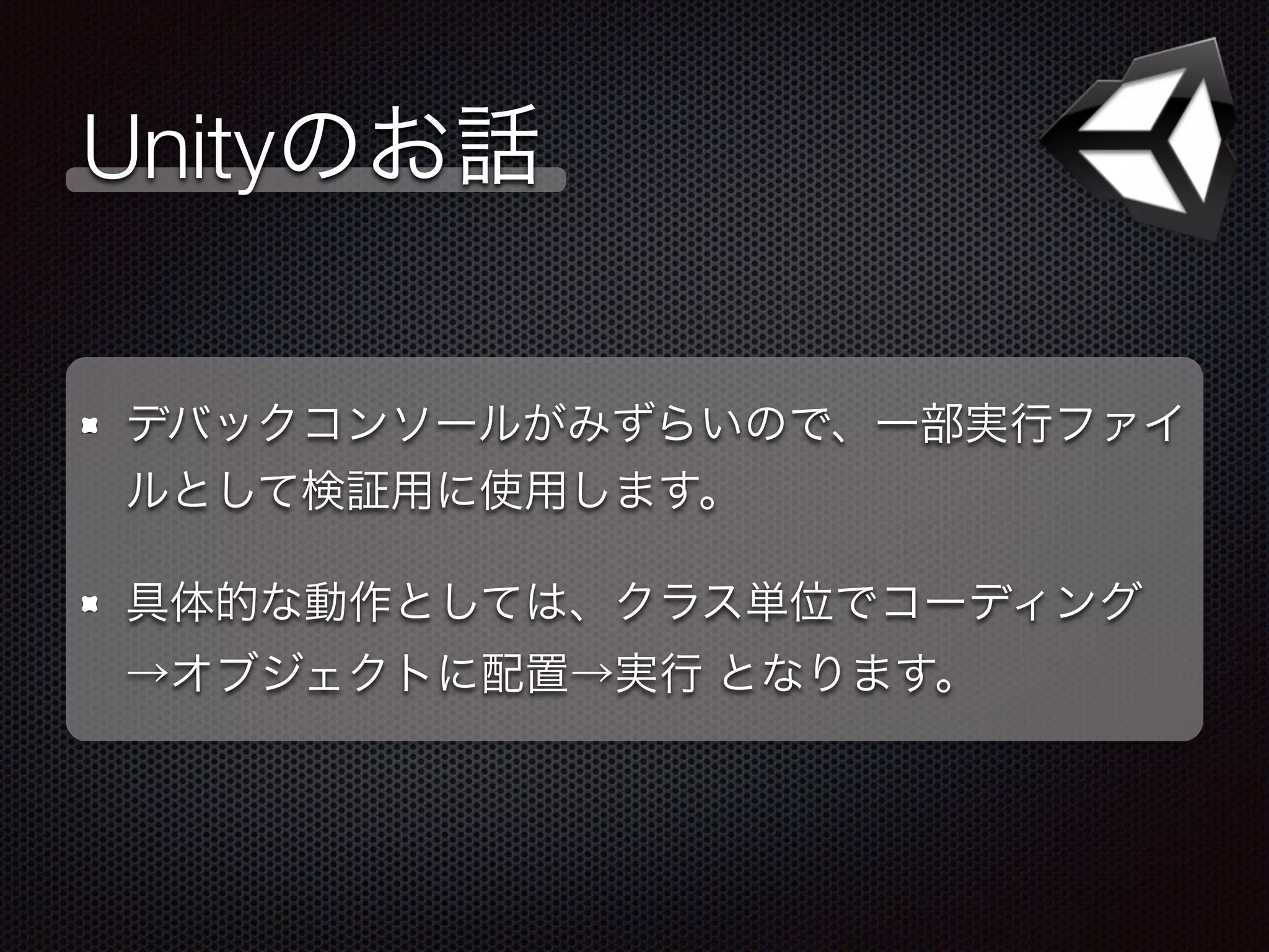 Unityのお話
デバックコンソールがみずらいので、一部実行ファイ
ルとして検証用に使用します。
具体的な動作としては、クラス単位でコーディング
→オブジェクトに配置→実行 となります。
 