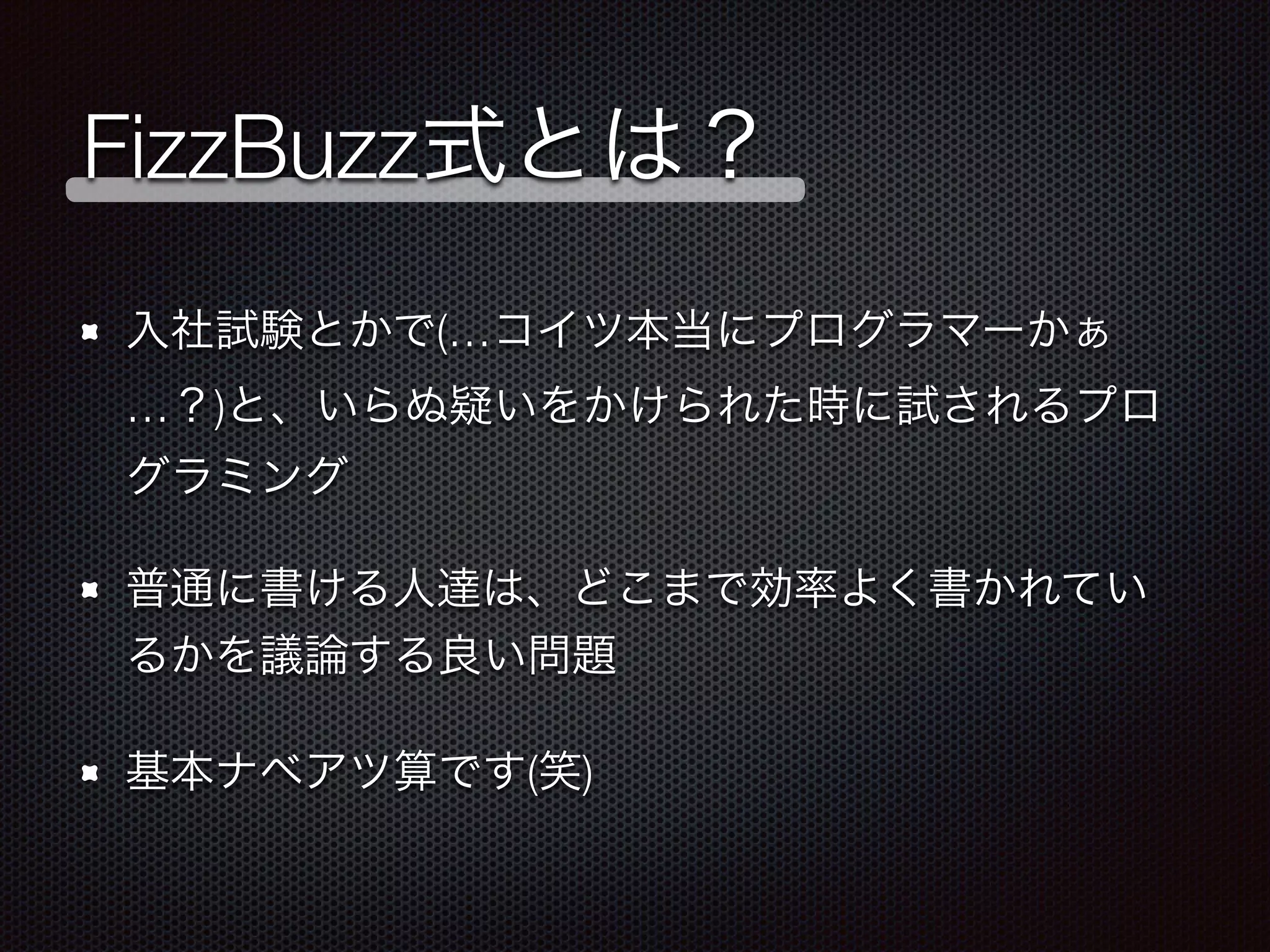 FizzBuzz式とは？
入社試験とかで(…コイツ本当にプログラマーかぁ
…？)と、いらぬ疑いをかけられた時に試されるプロ
グラミング
普通に書ける人達は、どこまで効率よく書かれてい
るかを議論する良い問題
基本ナベアツ算です(笑)
 