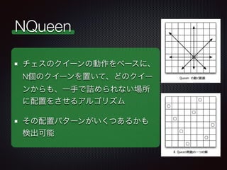 NQueen
チェスのクイーンの動作をベースに、
N個のクイーンを置いて、どのクイー
ンからも、一手で詰められない場所
に配置をさせるアルゴリズム
その配置パターンがいくつあるかも
検出可能
 