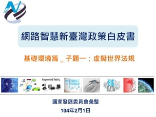 網路智慧新臺灣政策白皮書
基礎環境篇＿子題一：虛擬世界法規
國家發展委員會彙整
104年2月1日
 