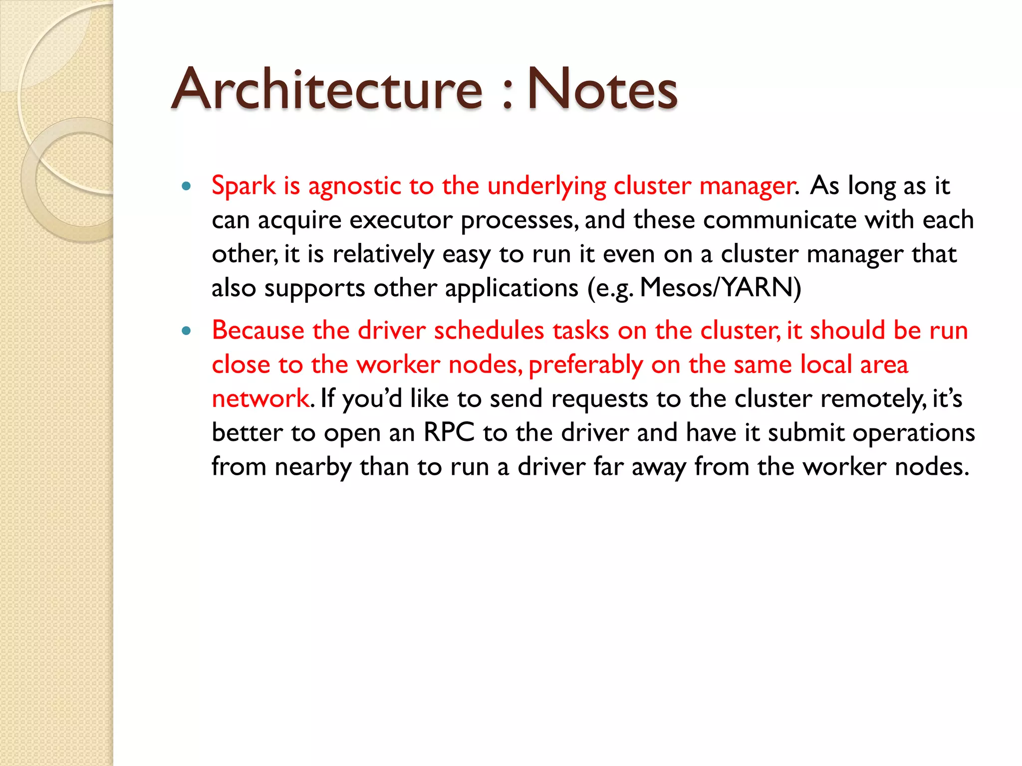 Architecture : Notes
 Spark is agnostic to the underlying cluster manager. As long as it
can acquire executor processes, and these communicate with each
other, it is relatively easy to run it even on a cluster manager that
also supports other applications (e.g. Mesos/YARN)
 Because the driver schedules tasks on the cluster, it should be run
close to the worker nodes, preferably on the same local area
network. If you’d like to send requests to the cluster remotely, it’s
better to open an RPC to the driver and have it submit operations
from nearby than to run a driver far away from the worker nodes.
 